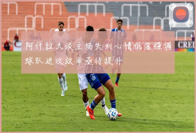 阿什拉夫谈主场失利心情低落强调球队进攻效率亟待提升