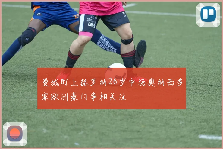 曼城盯上赫罗纳26岁中场奥纳西多家欧洲豪门争相关注